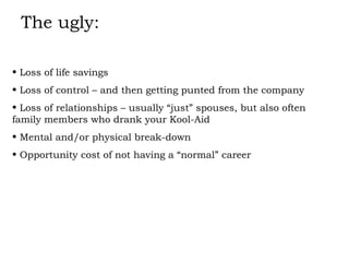The ugly: Loss of life savings Loss of control – and then getting punted from the company Loss of relationships – usually “just” spouses, but also often family members who drank your Kool-Aid Mental and/or physical break-down Opportunity cost of not having a “normal” career 