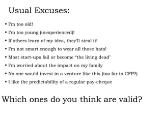 Usual Excuses: I’m too old! I’m too young (inexperienced)! If others learn of my idea, they’ll steal it! I’m not smart enough to wear all those hats! Most start-ups fail or become “the living dead" I’m worried about the impact on my family No one would invest in a venture like this (too far to CFP?) I like the predictability of a regular pay-cheque Which ones do you think are valid? 