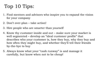 Top 10 Tips: Find mentors and advisors who inspire you to expand the vision for your company Don’t over-plan – take action! Hire people who are smarter than yourself Know thy customer inside and out – make sure your market is well segmented – develop an “ideal customer profile” that describes who your customer is, how they buy, why they buy and how often they might buy, and whether they’ll tell their friends by-the-bye to buy Always know what your “cash runway” is and manage it carefully, but know when not to be cheap! 