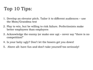 Top 10 Tips: Develop an elevator pitch. Tailor it to different audiences – use the Mom/Grandma test Play to win, but be willing to risk failure. Perfectionists make better employees than employers Acknowledge the enemy (or make one up) – never say “there is no competition!” Is your baby ugly? Don’t let the hosers get you down!  Above all: have fun and don’t take yourself too seriously! 