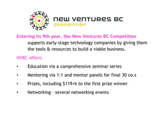 Entering its 9th year, the New Ventures BC Competition  supports early-stage technology companies by giving them the tools & resources to build a viable business. NVBC offers: Education via a comprehensive seminar series Mentoring via 1:1 and mentor panels for final 30 co.s Prizes, including $119+k to the first prize winner Networking – several networking events 