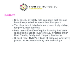 ELIGIBILITY B.C.-based, privately held company that has not been incorporated for more than five years  The clear intent is to build an economically viable, for-profit, new business  Less than $500,000 of equity financing has been raised from outside investors (i.e. investors other than friends, family and company founders)  It must meet NVBC’s criteria of being an innovative product or service involving new technology.  