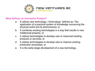 What Defines an Innovative Product?  It utilizes new technology. (“technology” defined as: The application of a practical system of knowledge concerning the physical world and its phenomena); or It combines existing technologies in a way that results in new intellectual property; or It utilizes technologies to develop new or improved existing products or services; or It utilizes technologies to develop new or improve existing production processes; or It is the early-stage development of a new technology. 