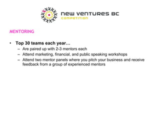 MENTORING Top 30 teams each year… Are paired up with 2-3 mentors each Attend marketing, financial, and public speaking workshops Attend two mentor panels where you pitch your business and receive feedback from a group of experienced mentors 
