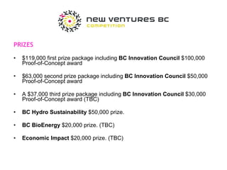 PRIZES $119,000 first prize package including  BC Innovation Council  $100,000 Proof-of-Concept award $63,000 second prize package including  BC Innovation Council  $50,000 Proof-of-Concept award A $37,000 third prize package including  BC Innovation Council  $30,000 Proof-of-Concept award (TBC) BC Hydro Sustainability  $50,000 prize. BC BioEnergy  $20,000 prize. (TBC) Economic Impact  $20,000 prize. (TBC) 