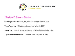 “ Regional” Success Stories RFind Systems –  Kaleden, BC, won the competition in 2006 TeamPages Inc  - Uvic students won 2nd prize in 2007 SyncWave  – Pemberton-based winner of 2005 Sustainability Prize Aquasure Bath Products  – Kelowna, won 3rd prize in 2004 