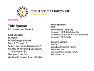 SPONSORS Title Sponsor BC Innovation Council Gold Sponsors BC Hydro BC BioEnergy Network Ernst & Young LLP Fasken Martineau DuMoulin LLP Ministry of Advanced Education,  Province of BC The Vancouver Sun Western Economic Diversification Silver Sponsors BCIT Simon Fraser University University of British Columbia University of Northern British Columbia University of Victoria Bronze Sponsors AceTech Canadian Financing Forum Techvibes.com Vancouver Enterprise Forum Webnames.ca 