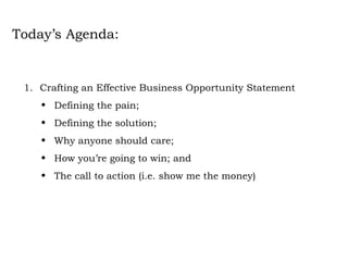 Today’s Agenda: Crafting an Effective Business Opportunity Statement Defining the pain; Defining the solution;  Why anyone should care; How you’re going to win; and The call to action (i.e. show me the money) 