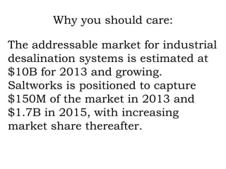 Why you should care: The addressable market for industrial desalination systems is estimated at $10B for 2013 and growing. Saltworks is positioned to capture $150M of the market in 2013 and $1.7B in 2015, with increasing market share thereafter. 