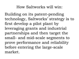 How Saltworks will win: Building on its patent-pending technology, Saltworks’ strategy is to first develop a pilot plant by leveraging grants and industrial partnerships and then target the small- and mid-scale segments to prove performance and reliability before entering the large-scale market. 