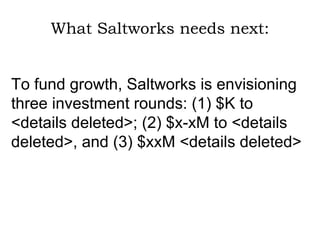What Saltworks needs next: To fund growth, Saltworks is envisioning three investment rounds: (1) $K to <details deleted>; (2) $x-xM to <details deleted>, and (3) $xxM <details deleted> 