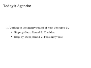 Today’s Agenda: Getting to the money round of New Ventures BC Step-by-Step: Round 1, The Idea Step-by-Step: Round 2, Feasibility Test 