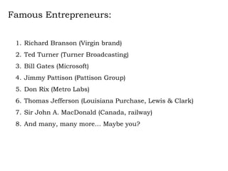 Famous Entrepreneurs: Richard Branson (Virgin brand) Ted Turner (Turner Broadcasting) Bill Gates (Microsoft) Jimmy Pattison (Pattison Group) Don Rix (Metro Labs)  Thomas Jefferson (Louisiana Purchase, Lewis & Clark) Sir John A. MacDonald (Canada, railway) And many, many more… Maybe you? 