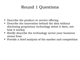 Round 1 Questions Describe the product or service offering Describe the innovation behind the idea without disclosing proprietary technology (what it does, not how it works) Briefly describe the technology sector your business stems from Provide a brief analysis of the market and competition   