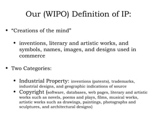 Our (WIPO) Definition of IP: “ Creations of the mind” inventions, literary and artistic works, and symbols, names, images, and designs used in commerce  Two Categories: Industrial Property:  inventions (patents), trademarks, industrial designs, and geographic indications of source Copyright ( software,   databases, web pages, literary and artistic works such as novels, poems and plays, films, musical works, artistic works such as drawings, paintings, photographs and sculptures, and architectural designs ) 