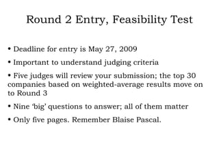 Round 2 Entry, Feasibility Test Deadline for entry is May 27, 2009 Important to understand judging criteria Five judges will review your submission; the top 30 companies based on weighted-average results move on to Round 3 Nine ‘big’ questions to answer; all of them matter Only five pages. Remember Blaise Pascal. 