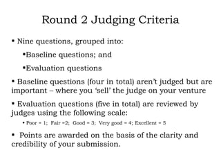 Round 2 Judging Criteria Nine questions, grouped into: Baseline questions; and Evaluation questions Baseline questions (four in total) aren’t judged but are important – where you ‘sell’ the judge on your venture Evaluation questions (five in total) are reviewed by judges using the following scale: Poor = 1;  Fair =2;  Good = 3;  Very good = 4; Excellent = 5 Points are awarded on the basis of the clarity and credibility of your submission.  