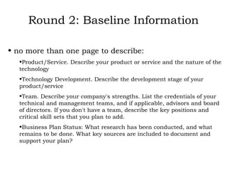 Round 2: Baseline Information no more than one page to describe: Product/Service. Describe your product or service and the nature of the technology Technology Development. Describe the development stage of your product/service Team. Describe your company's strengths. List the credentials of your technical and management teams, and if applicable, advisors and board of directors. If you don't have a team, describe the key positions and critical skill sets that you plan to add. Business Plan Status: What research has been conducted, and what remains to be done. What key sources are included to document and support your plan?  