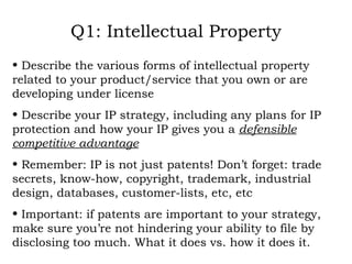 Q1: Intellectual Property Describe the various forms of intellectual property related to your product/service that you own or are developing under license Describe your IP strategy, including any plans for IP protection and how your IP gives you a  defensible competitive advantage Remember: IP is not just patents! Don’t forget: trade secrets, know-how, copyright, trademark, industrial design, databases, customer-lists, etc, etc Important: if patents are important to your strategy, make sure you’re not hindering your ability to file by disclosing too much. What it does vs. how it does it. 