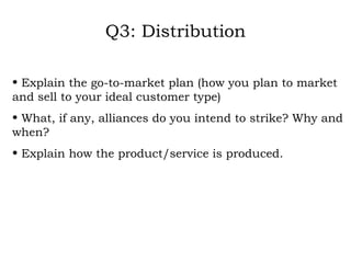 Q3: Distribution Explain the go-to-market plan (how you plan to market and sell to your ideal customer type) What, if any, alliances do you intend to strike? Why and when? Explain how the product/service is produced. 