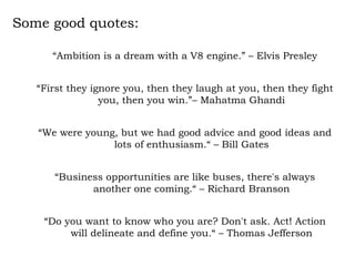Some good quotes: “ Ambition is a dream with a V8 engine.” – Elvis Presley “ First they ignore you, then they laugh at you, then they fight you, then you win.”– Mahatma Ghandi “ We were young, but we had good advice and good ideas and lots of enthusiasm.“ – Bill Gates “ Business opportunities are like buses, there's always another one coming.“ – Richard Branson “ Do you want to know who you are? Don't ask. Act! Action will delineate and define you.“ – Thomas Jefferson 