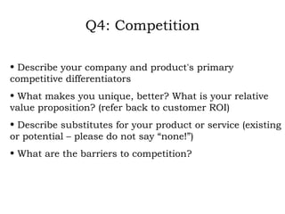 Q4: Competition Describe your company and product's primary competitive differentiators What makes you unique, better? What is your relative value proposition? (refer back to customer ROI) Describe substitutes for your product or service (existing or potential – please do not say “none!”) What are the barriers to competition? 