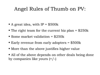Angel Rules of Thumb on PV: A great idea, with IP = $500k The right team for the current biz plan = $250k Some market validation = $250k Early revenue from early adopters = $500k More than the above justifies higher value All of the above depends on other deals being done by companies like yours (+/-) 