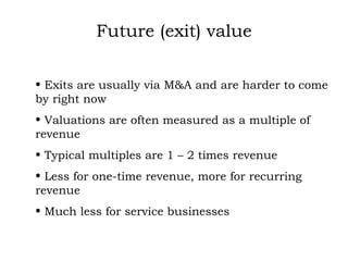 Future (exit) value Exits are usually via M&A and are harder to come by right now Valuations are often measured as a multiple of revenue Typical multiples are 1 – 2 times revenue Less for one-time revenue, more for recurring revenue Much less for service businesses 