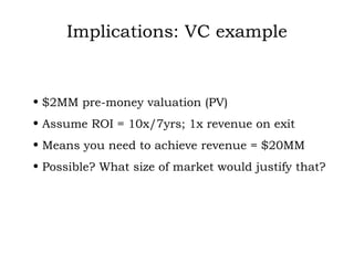 Implications: VC example $2MM pre-money valuation (PV) Assume ROI = 10x/7yrs; 1x revenue on exit Means you need to achieve revenue = $20MM Possible? What size of market would justify that? 