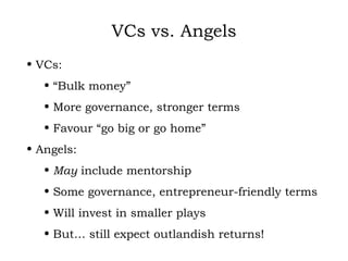 VCs vs. Angels VCs: “ Bulk money” More governance, stronger terms Favour “go big or go home” Angels: May  include mentorship Some governance, entrepreneur-friendly terms Will invest in smaller plays But… still expect outlandish returns! 