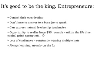 It’s good to be the king. Entrepreneurs: Control their own destiny Don’t have to answer to a boss (so to speak) Can express natural leadership tendencies Opportunity to realize huge $$$ rewards – utilize the life time capital gains exemption…   Lots of challenges – constantly wearing multiple hats Always learning, usually on the fly 