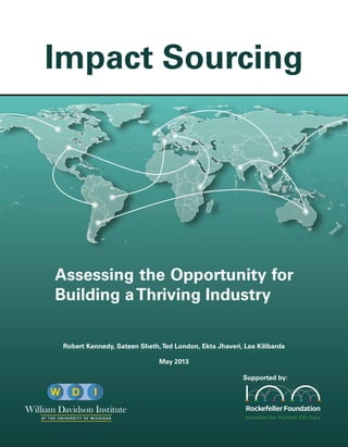 Assessing the Opportunity for
Building aThriving Industry
Robert Kennedy, Sateen Sheth,Ted London, Ekta Jhaveri, Lea Kilibarda
May 2013
Supported by:
Impact Sourcing
AT T H E U N I V E R S I T Y O F M I C H I G A N
 