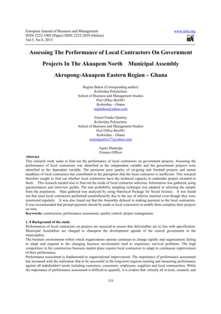 European Journal of Business and Management www.iiste.org
ISSN 2222-1905 (Paper) ISSN 2222-2839 (Online)
Vol.5, No.8, 2013
111
Assessing The Performance of Local Contractors On Government
Projects In The Akuapem North Municipal Assembly
Akropong-Akuapem Eastern Region – Ghana
Regina Bekoe (Corresponding author)
Koforidua Polytechnic
School of Business and Management Studies
Post Office Box981
Koforidua – Ghana
regibekoe@yahoo.com
Ernest Fianko Quartey
Koforidua Polytechnic
School of Business and Management Studies
Post Office Box981
Koforidua – Ghana
ernestquartey77@yahoo.com
Agnes Dumolga
Finance Officer
Abstract
This research work seeks to find out the performance of local contractors on government projects. Assessing the
performance of local contractors was identified as the independent variable and the government projects were
identified as the dependent variable. The persistent poor quality of on-going and finished projects and unmet
deadlines of local contractors has contributed to the perception that the local contractor is inefficient. This research
therefore sought to find out whether local contractors have the technical capacity to undertake project awarded to
them. This research needed also to find out the mode of local contractor selection. Information was gathered, using
questionnaires and interview guides. The non probability sampling technique was adopted in selecting the sample
from the population. Data gathered was analyzed by using Statistical Package for Social Science. It was found
out that most local contractors performed unsatisfactorily due to the use of inferior material even though they were
monitored regularly. It was also found out that the Assembly delayed in making payment to the local contractors.
It was recommended that prompt payment should be made to local contractors to enable them complete their projects
on time.
Keywords: construction; performance assessment; quality control; project management.
1. 0 Background of the study
Performances of local contractors on projects are assessed to ensure that deliverables are in line with specification.
Municipal Assemblies are charged to champion the development agenda of the central government in the
municipality.
The business environment within which organizations operate continues to change rapidly and organizations failing
to adapt and respond to the changing business environment tend to experience survival problems. The high
competition in the construction business market place enjoins local contractors to adapt to continuous improvement
of their performance.
Performance assessment is fundamental to organizational improvement. The importance of performance assessment
has increased with the realization that to be successful in the long-term requires meeting and measuring performance
against all stakeholders' needs including customers, consumers, employees, suppliers and local communities. While
the importance of performance assessment is difficult to quantify, it is evident that virtually all in texts, research, and
 