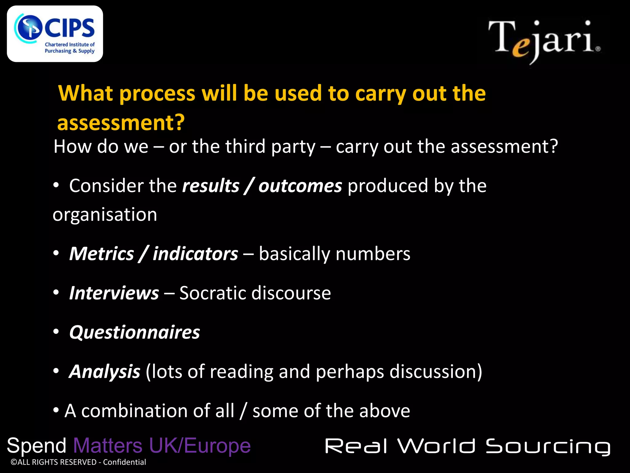 What process will be used to carry out the
assessment?
How do we – or the third party – carry out the assessment?
• Consider the results / outcomes produced by the
organisation
• Metrics / indicators – basically numbers
• Interviews – Socratic discourse
• Questionnaires
• Analysis (lots of reading and perhaps discussion)

• A combination of all / some of the above
Spend Matters UK/Europe
©ALL RIGHTS RESERVED - Confidential

Real World Sourcing

 