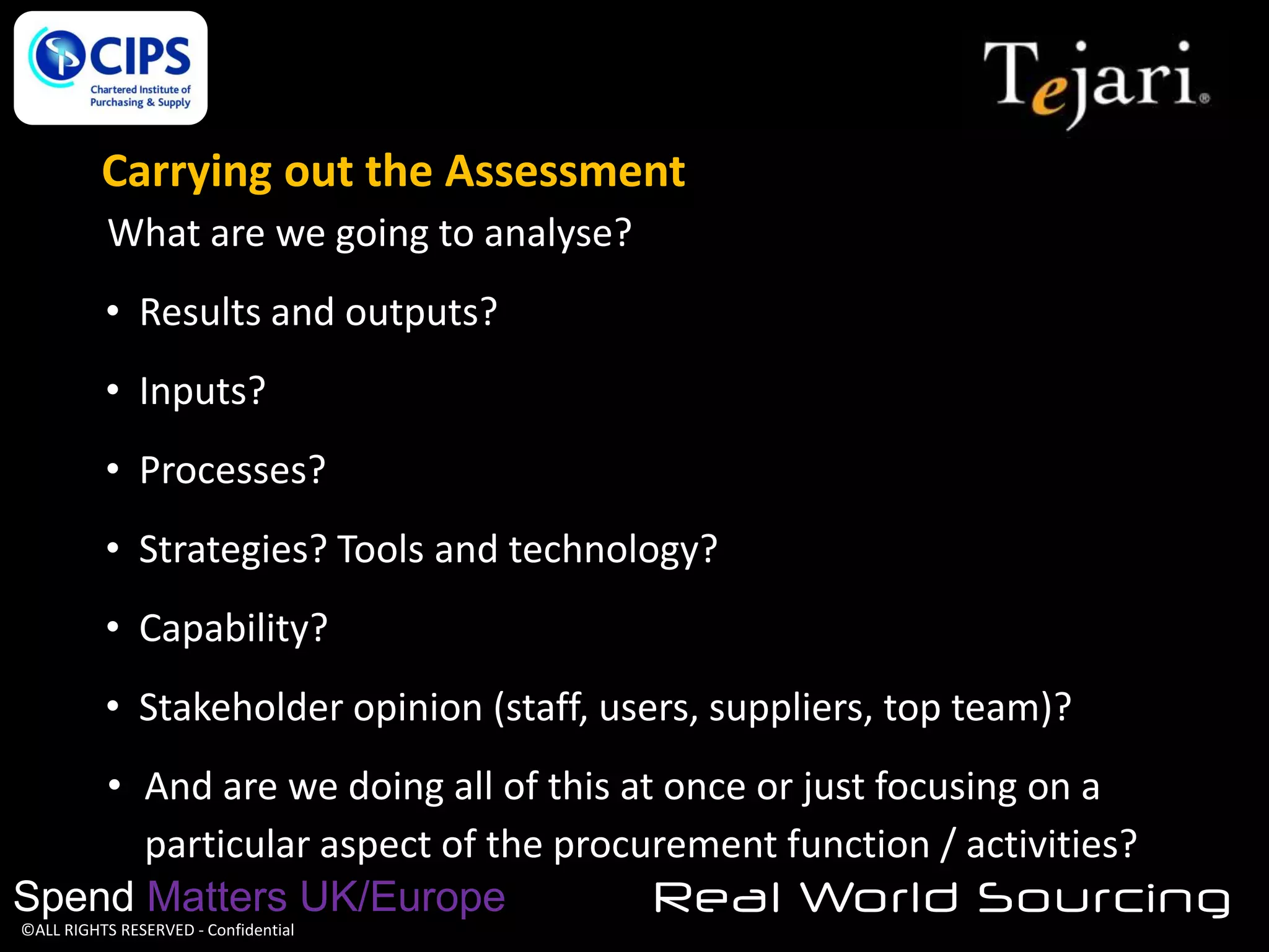 Carrying out the Assessment
What are we going to analyse?
• Results and outputs?
• Inputs?

• Processes?
• Strategies? Tools and technology?
• Capability?
• Stakeholder opinion (staff, users, suppliers, top team)?
• And are we doing all of this at once or just focusing on a
particular aspect of the procurement function / activities?
Spend Matters UK/Europe
Real World Sourcing
©ALL RIGHTS RESERVED - Confidential

 