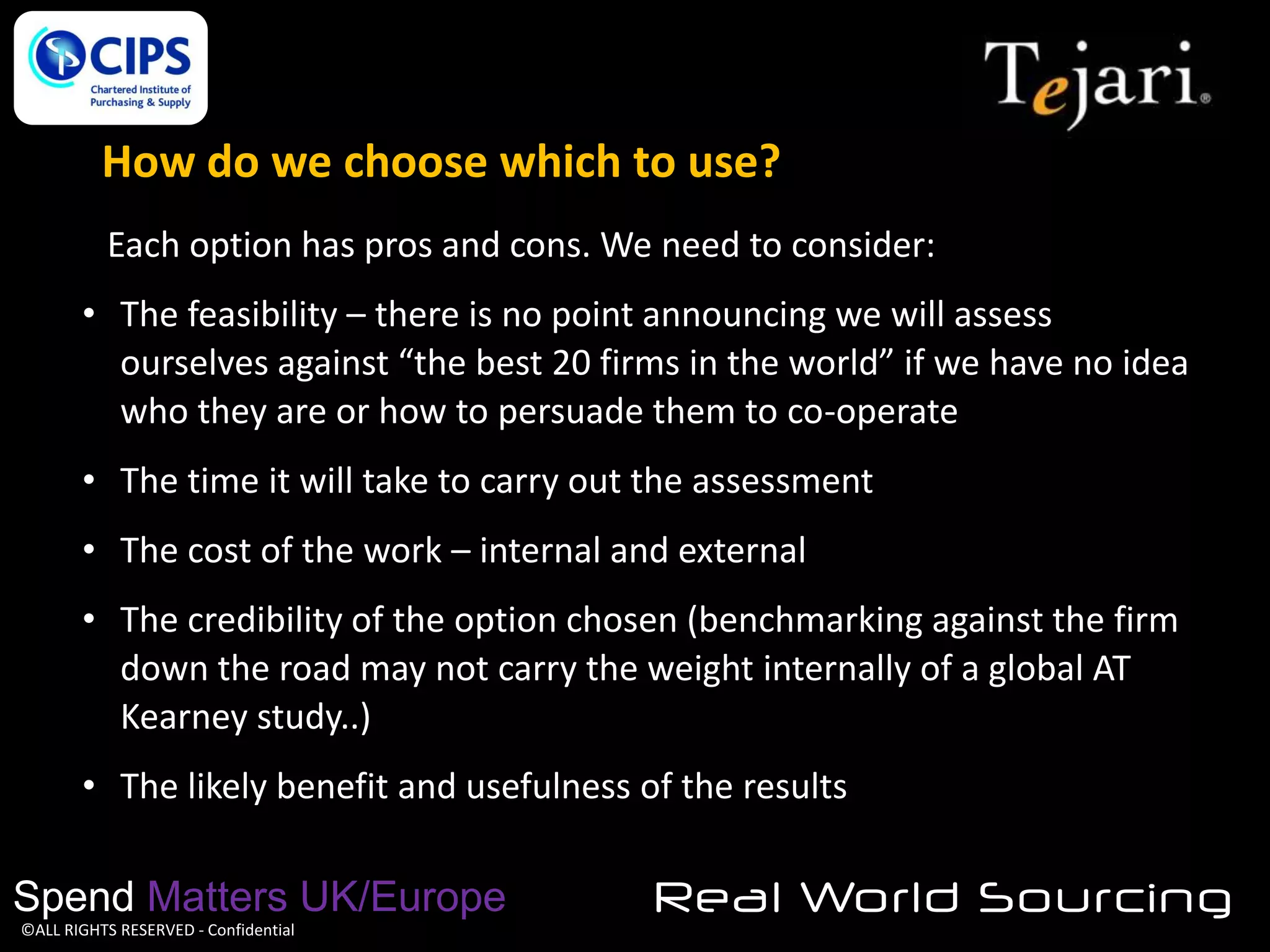 How do we choose which to use?
Each option has pros and cons. We need to consider:
• The feasibility – there is no point announcing we will assess
ourselves against “the best 20 firms in the world” if we have no idea
who they are or how to persuade them to co-operate
• The time it will take to carry out the assessment

• The cost of the work – internal and external
• The credibility of the option chosen (benchmarking against the firm
down the road may not carry the weight internally of a global AT
Kearney study..)
• The likely benefit and usefulness of the results

Spend Matters UK/Europe
©ALL RIGHTS RESERVED - Confidential

Real World Sourcing

 