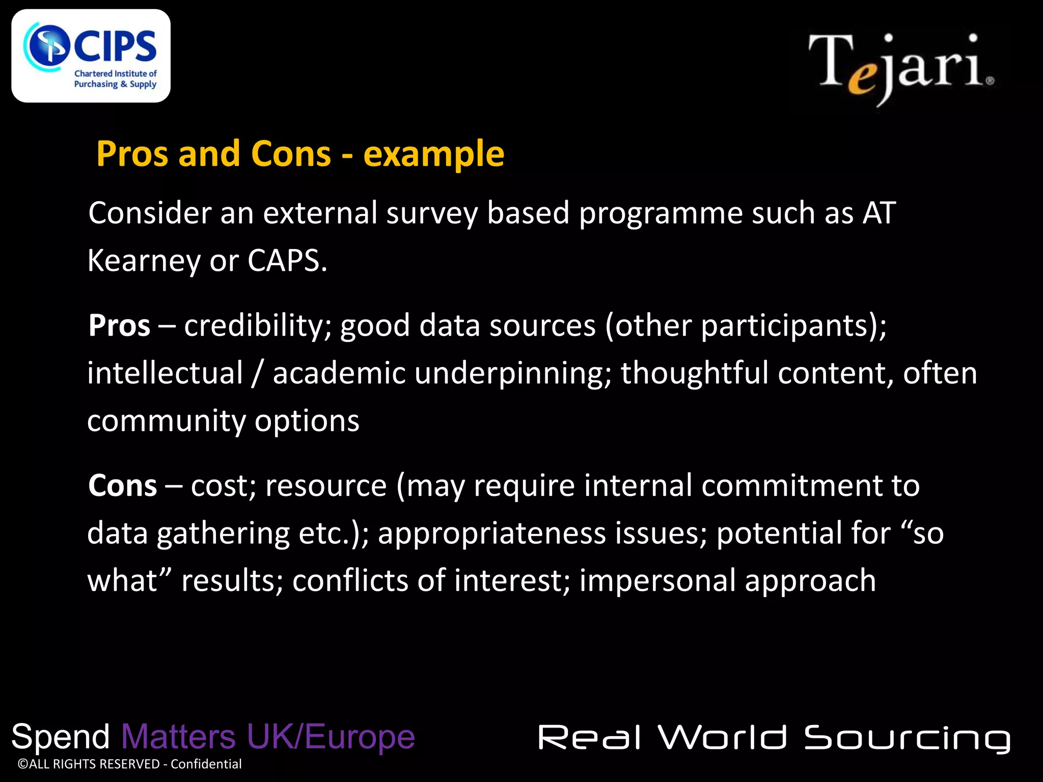 Pros and Cons - example
Consider an external survey based programme such as AT
Kearney or CAPS.
Pros – credibility; good data sources (other participants);
intellectual / academic underpinning; thoughtful content, often
community options
Cons – cost; resource (may require internal commitment to
data gathering etc.); appropriateness issues; potential for “so
what” results; conflicts of interest; impersonal approach

Spend Matters UK/Europe
©ALL RIGHTS RESERVED - Confidential

Real World Sourcing

 