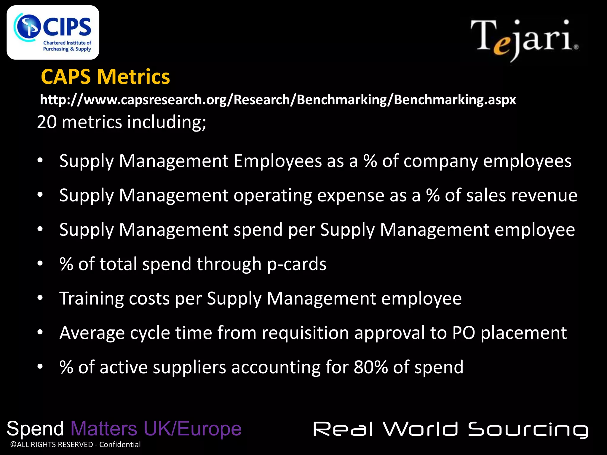 CAPS Metrics
http://www.capsresearch.org/Research/Benchmarking/Benchmarking.aspx

20 metrics including;
• Supply Management Employees as a % of company employees
• Supply Management operating expense as a % of sales revenue
• Supply Management spend per Supply Management employee
• % of total spend through p-cards
• Training costs per Supply Management employee
• Average cycle time from requisition approval to PO placement
• % of active suppliers accounting for 80% of spend
Spend Matters UK/Europe
©ALL RIGHTS RESERVED - Confidential

Real World Sourcing

 