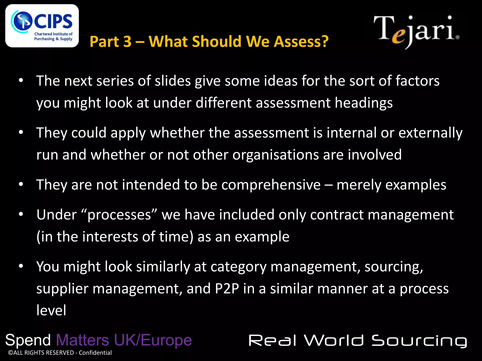 Part 3 – What Should We Assess?
• The next series of slides give some ideas for the sort of factors
you might look at under different assessment headings
• They could apply whether the assessment is internal or externally
run and whether or not other organisations are involved
• They are not intended to be comprehensive – merely examples
• Under “processes” we have included only contract management
(in the interests of time) as an example
• You might look similarly at category management, sourcing,
supplier management, and P2P in a similar manner at a process
level
Spend Matters UK/Europe
©ALL RIGHTS RESERVED - Confidential

Real World Sourcing

 