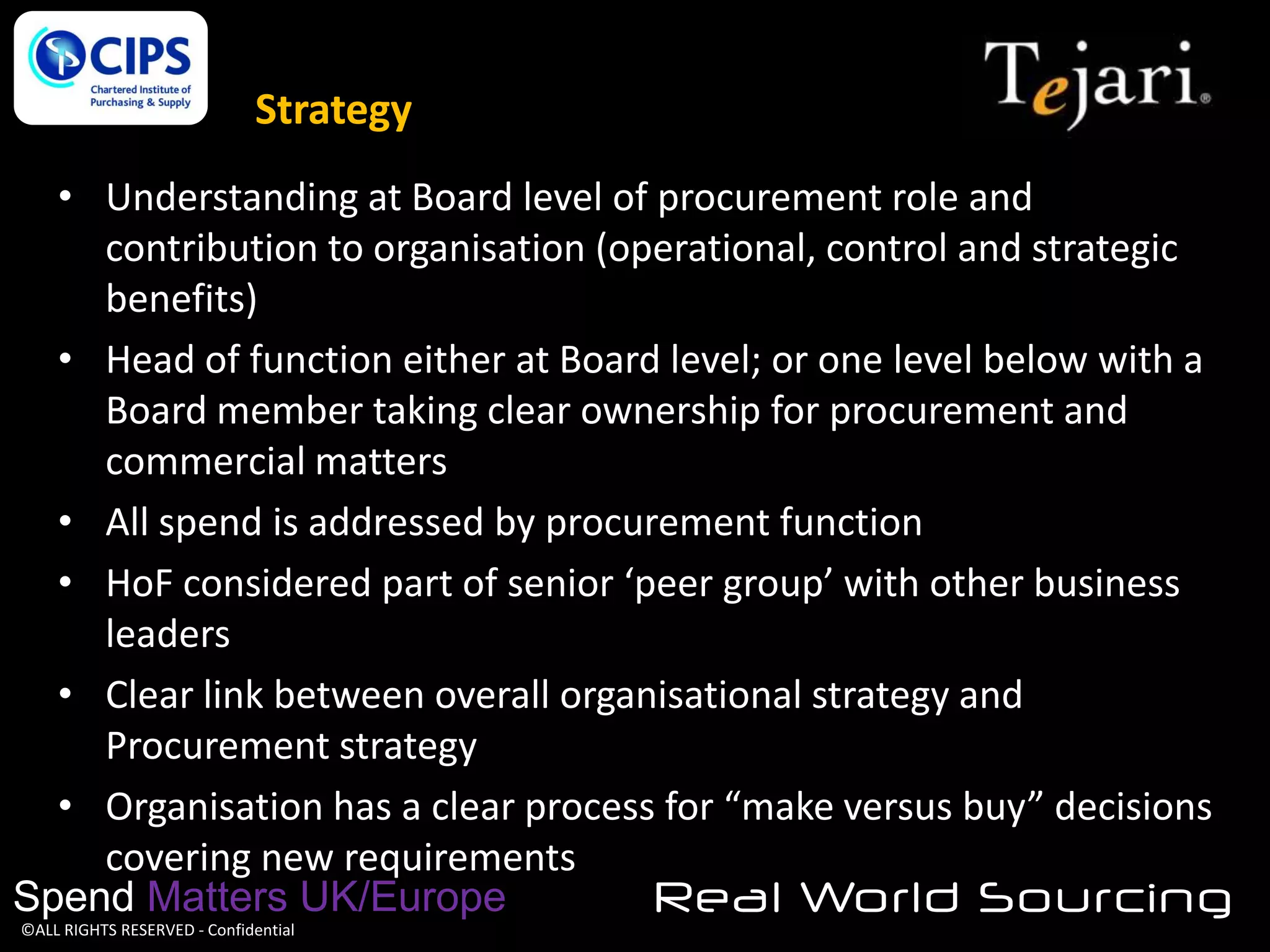 Strategy
• Understanding at Board level of procurement role and
contribution to organisation (operational, control and strategic
benefits)
• Head of function either at Board level; or one level below with a
Board member taking clear ownership for procurement and
commercial matters
• All spend is addressed by procurement function
• HoF considered part of senior ‘peer group’ with other business
leaders
• Clear link between overall organisational strategy and
Procurement strategy
• Organisation has a clear process for “make versus buy” decisions
covering new requirements
Spend Matters UK/Europe
Real World Sourcing
©ALL RIGHTS RESERVED - Confidential

 