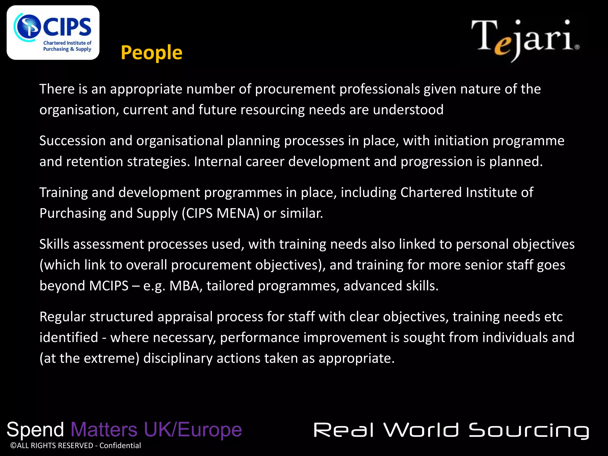 People

People

There is an appropriate number of procurement professionals given nature of the
organisation, current and future resourcing needs are understood
Succession and organisational planning processes in place, with initiation programme
and retention strategies. Internal career development and progression is planned.

Training and development programmes in place, including Chartered Institute of
Purchasing and Supply (CIPS MENA) or similar.
Skills assessment processes used, with training needs also linked to personal objectives
(which link to overall procurement objectives), and training for more senior staff goes
beyond MCIPS – e.g. MBA, tailored programmes, advanced skills.
Regular structured appraisal process for staff with clear objectives, training needs etc
identified - where necessary, performance improvement is sought from individuals and
(at the extreme) disciplinary actions taken as appropriate.

Spend Matters UK/Europe
©ALL RIGHTS RESERVED - Confidential

Real World Sourcing

 