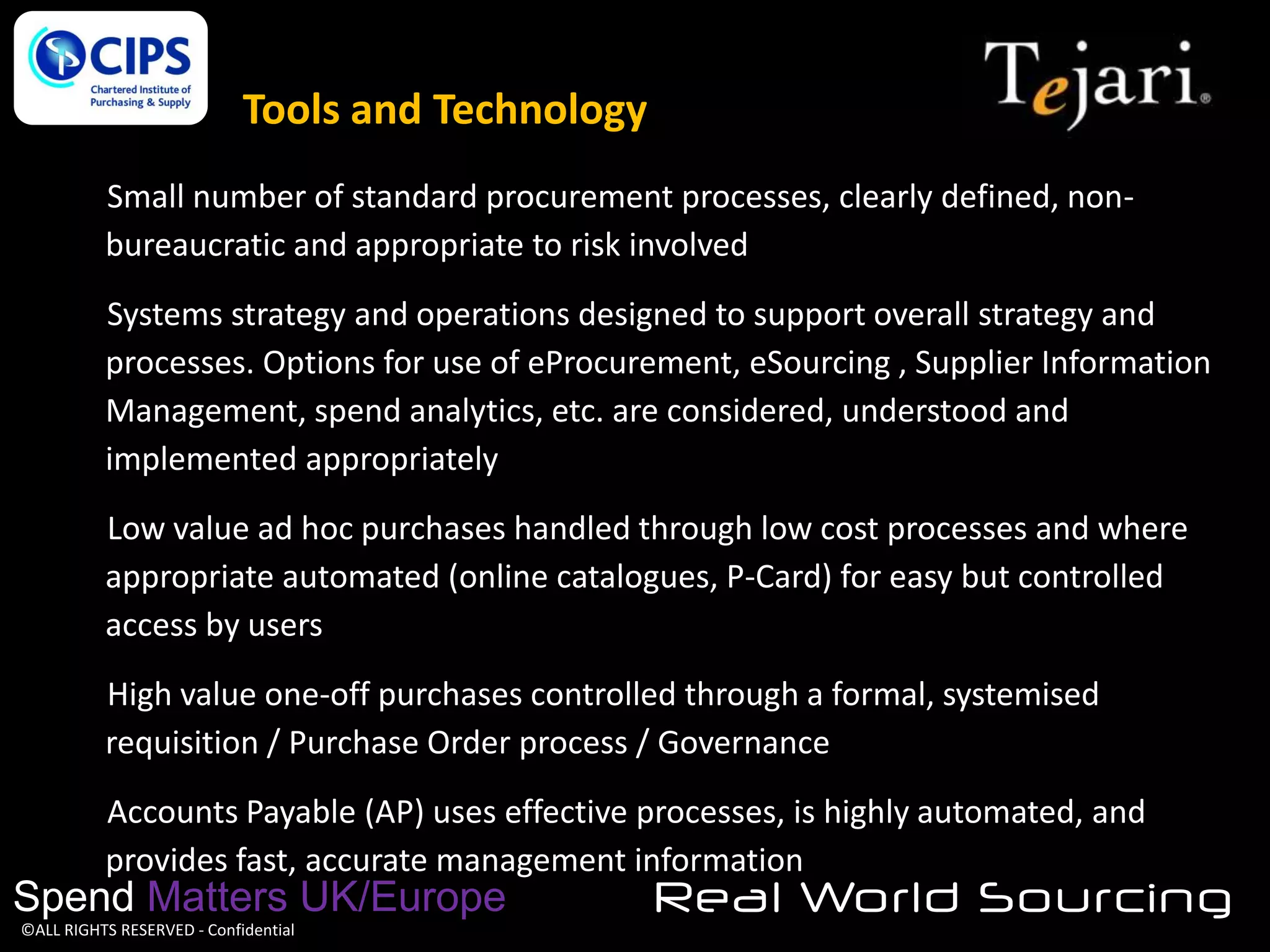 Tools and Technology
Small number of standard procurement processes, clearly defined, nonbureaucratic and appropriate to risk involved

Systems strategy and operations designed to support overall strategy and
processes. Options for use of eProcurement, eSourcing , Supplier Information
Management, spend analytics, etc. are considered, understood and
implemented appropriately
Low value ad hoc purchases handled through low cost processes and where
appropriate automated (online catalogues, P-Card) for easy but controlled
access by users
High value one-off purchases controlled through a formal, systemised
requisition / Purchase Order process / Governance
Accounts Payable (AP) uses effective processes, is highly automated, and
provides fast, accurate management information

Spend Matters UK/Europe
©ALL RIGHTS RESERVED - Confidential

Real World Sourcing

 