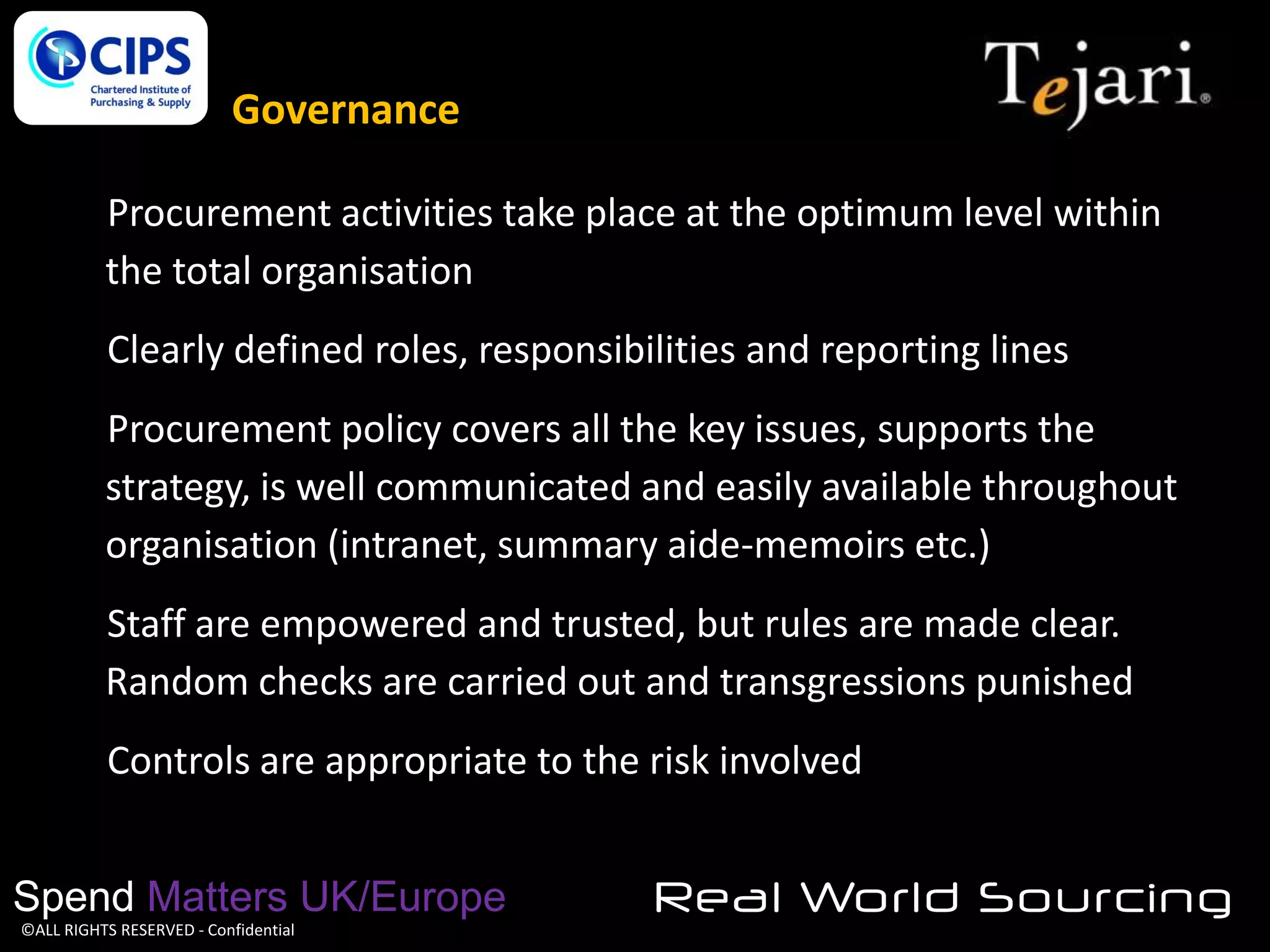 Governance
Procurement activities take place at the optimum level within
the total organisation
Clearly defined roles, responsibilities and reporting lines

Procurement policy covers all the key issues, supports the
strategy, is well communicated and easily available throughout
organisation (intranet, summary aide-memoirs etc.)
Staff are empowered and trusted, but rules are made clear.
Random checks are carried out and transgressions punished
Controls are appropriate to the risk involved
Spend Matters UK/Europe
©ALL RIGHTS RESERVED - Confidential

Real World Sourcing

 