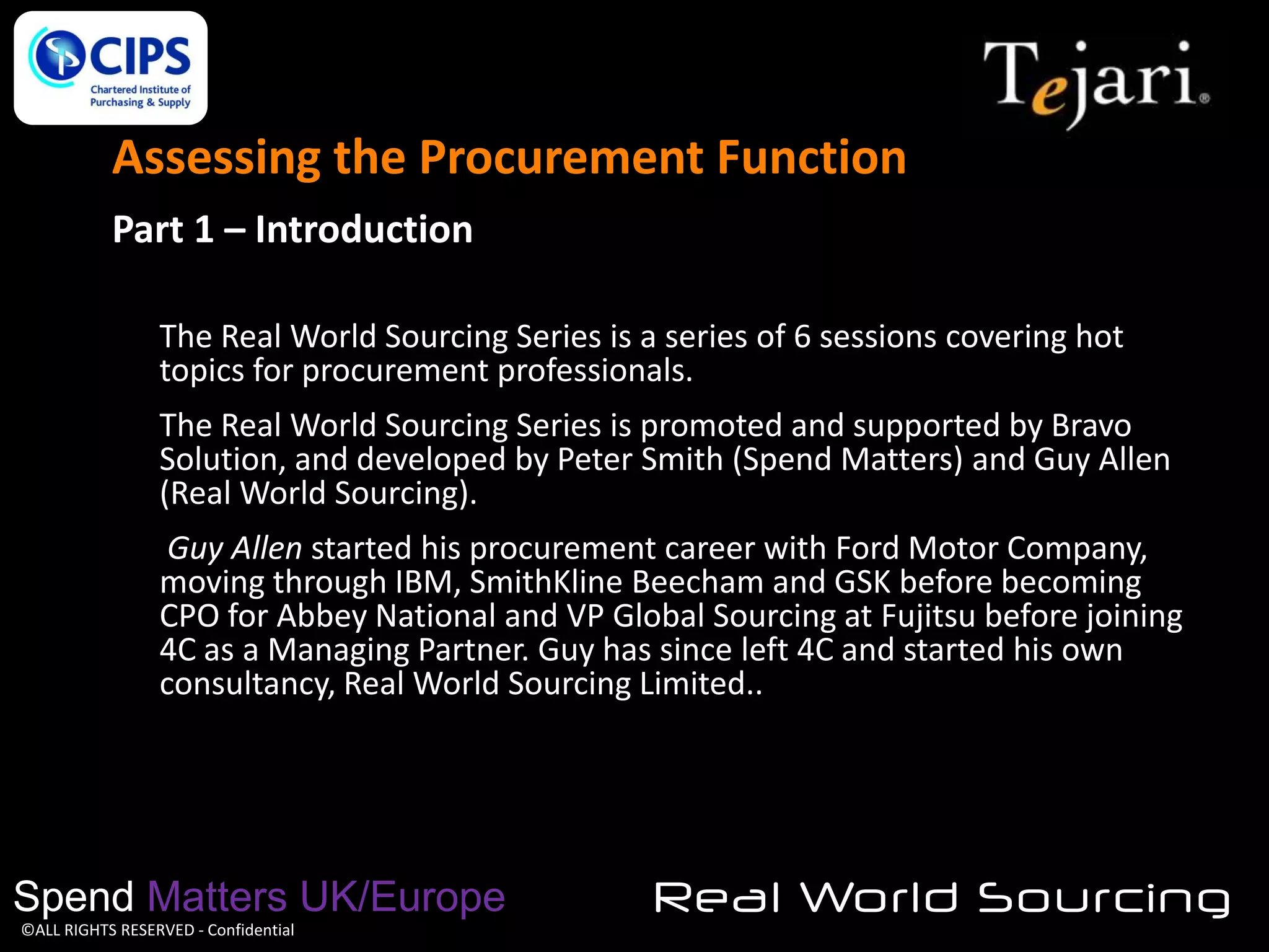Assessing the Procurement Function
Part 1 – Introduction
The Real World Sourcing Series is a series of 6 sessions covering hot
topics for procurement professionals.
The Real World Sourcing Series is promoted and supported by Bravo
Solution, and developed by Peter Smith (Spend Matters) and Guy Allen
(Real World Sourcing).
Guy Allen started his procurement career with Ford Motor Company,
moving through IBM, SmithKline Beecham and GSK before becoming
CPO for Abbey National and VP Global Sourcing at Fujitsu before joining
4C as a Managing Partner. Guy has since left 4C and started his own
consultancy, Real World Sourcing Limited..

Spend Matters UK/Europe
©ALL RIGHTS RESERVED - Confidential

Real World Sourcing

 