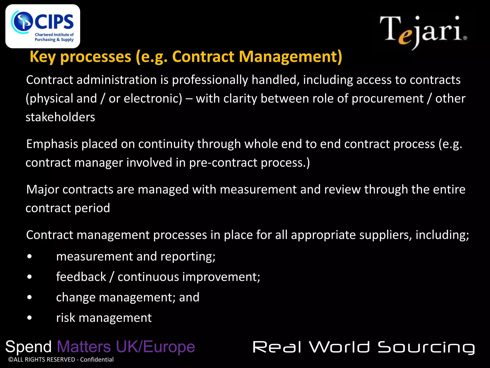 Key processes (e.g. Contract Management)
Contract administration is professionally handled, including access to contracts
(physical and / or electronic) – with clarity between role of procurement / other
stakeholders
Emphasis placed on continuity through whole end to end contract process (e.g.
contract manager involved in pre-contract process.)
Major contracts are managed with measurement and review through the entire
contract period
Contract management processes in place for all appropriate suppliers, including;
•
•
•
•

measurement and reporting;
feedback / continuous improvement;
change management; and
risk management

Spend Matters UK/Europe
©ALL RIGHTS RESERVED - Confidential

Real World Sourcing

 