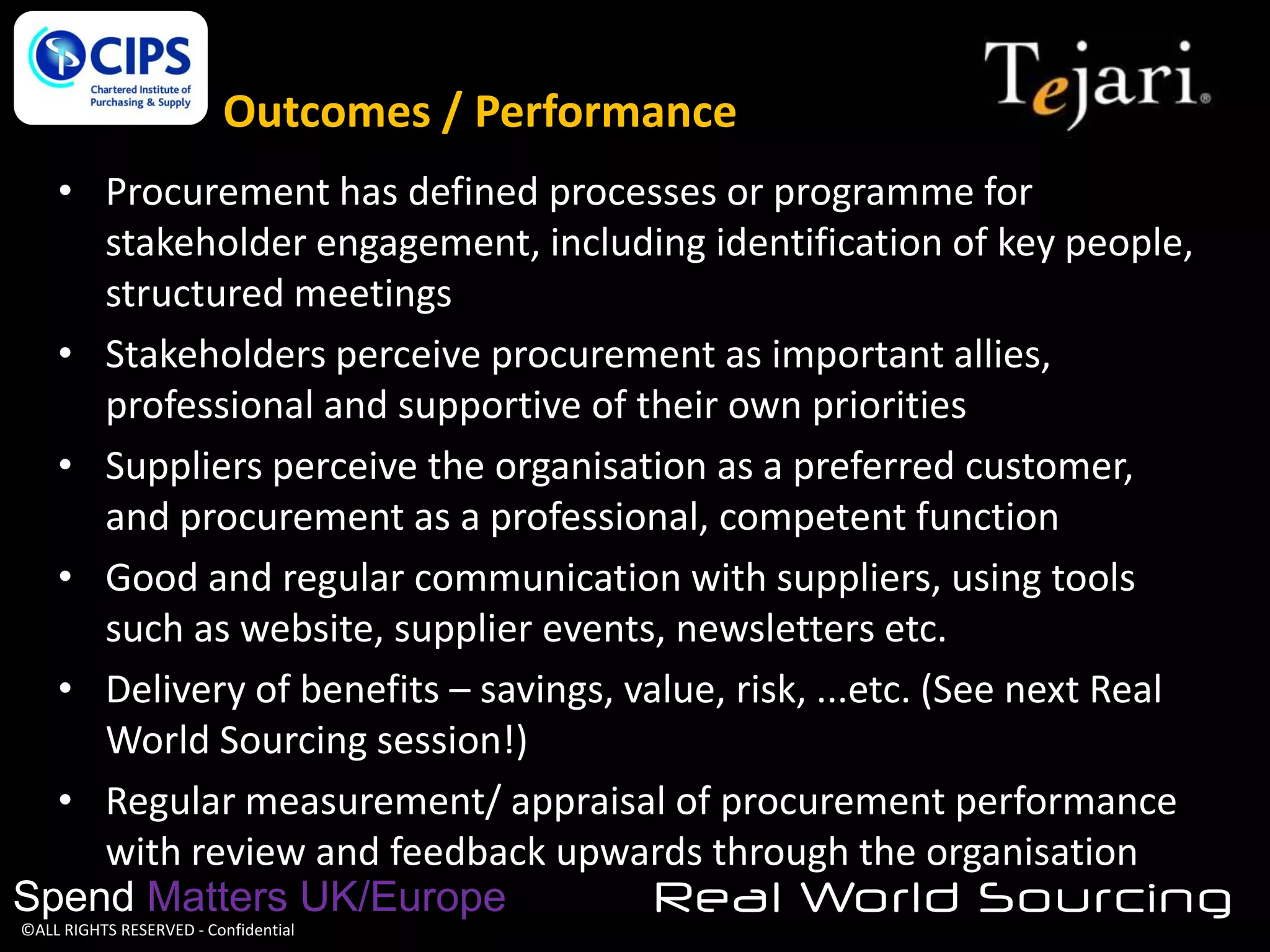 Outcomes / Performance
• Procurement has defined processes or programme for
stakeholder engagement, including identification of key people,
structured meetings
• Stakeholders perceive procurement as important allies,
professional and supportive of their own priorities
• Suppliers perceive the organisation as a preferred customer,
and procurement as a professional, competent function
• Good and regular communication with suppliers, using tools
such as website, supplier events, newsletters etc.
• Delivery of benefits – savings, value, risk, ...etc. (See next Real
World Sourcing session!)
• Regular measurement/ appraisal of procurement performance
with review and feedback upwards through the organisation
Spend Matters UK/Europe
Real World Sourcing
©ALL RIGHTS RESERVED - Confidential

 