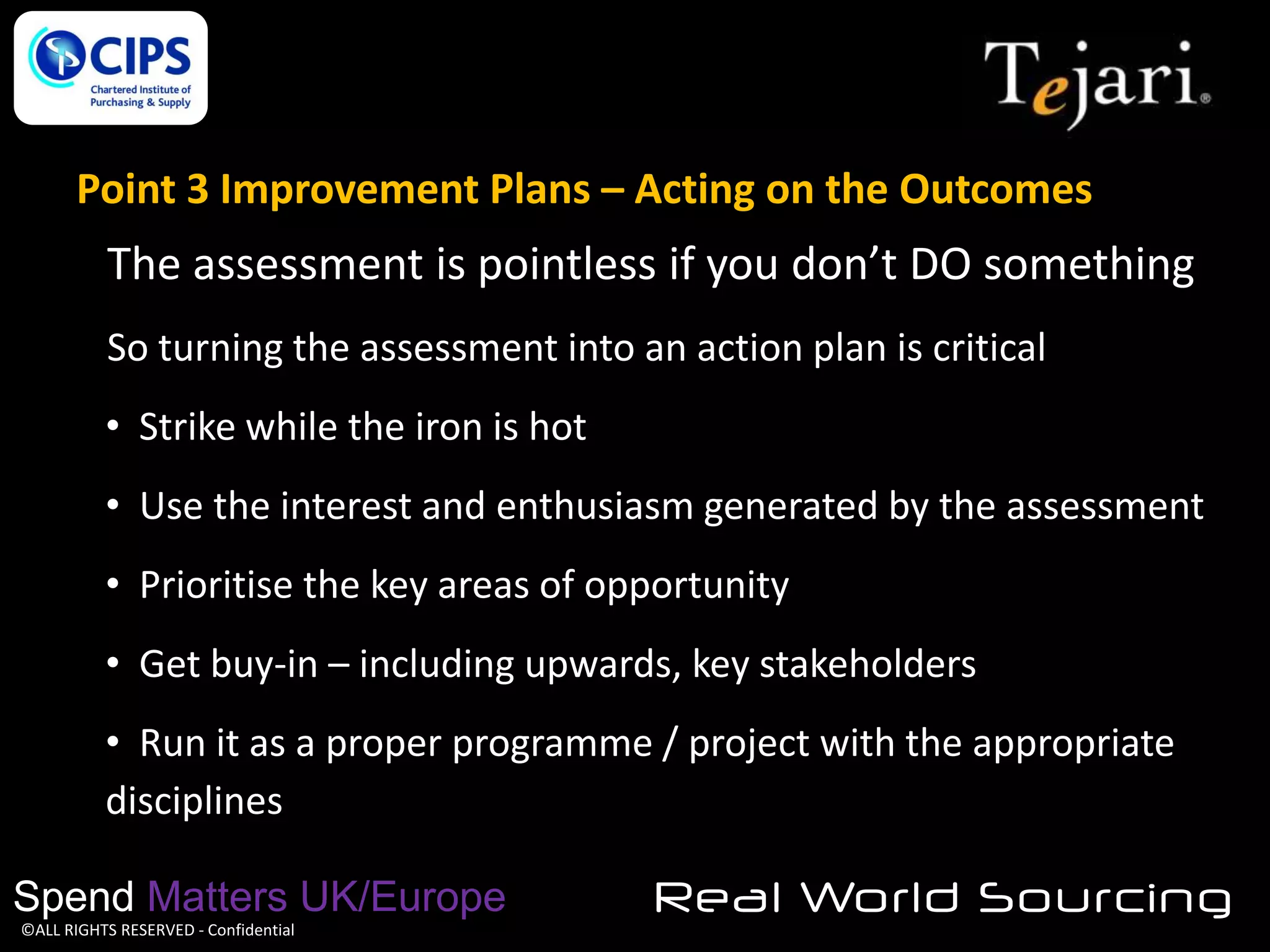 Point 3 Improvement Plans – Acting on the Outcomes

The assessment is pointless if you don’t DO something
So turning the assessment into an action plan is critical
• Strike while the iron is hot
• Use the interest and enthusiasm generated by the assessment
• Prioritise the key areas of opportunity
• Get buy-in – including upwards, key stakeholders

• Run it as a proper programme / project with the appropriate
disciplines
Spend Matters UK/Europe
©ALL RIGHTS RESERVED - Confidential

Real World Sourcing

 