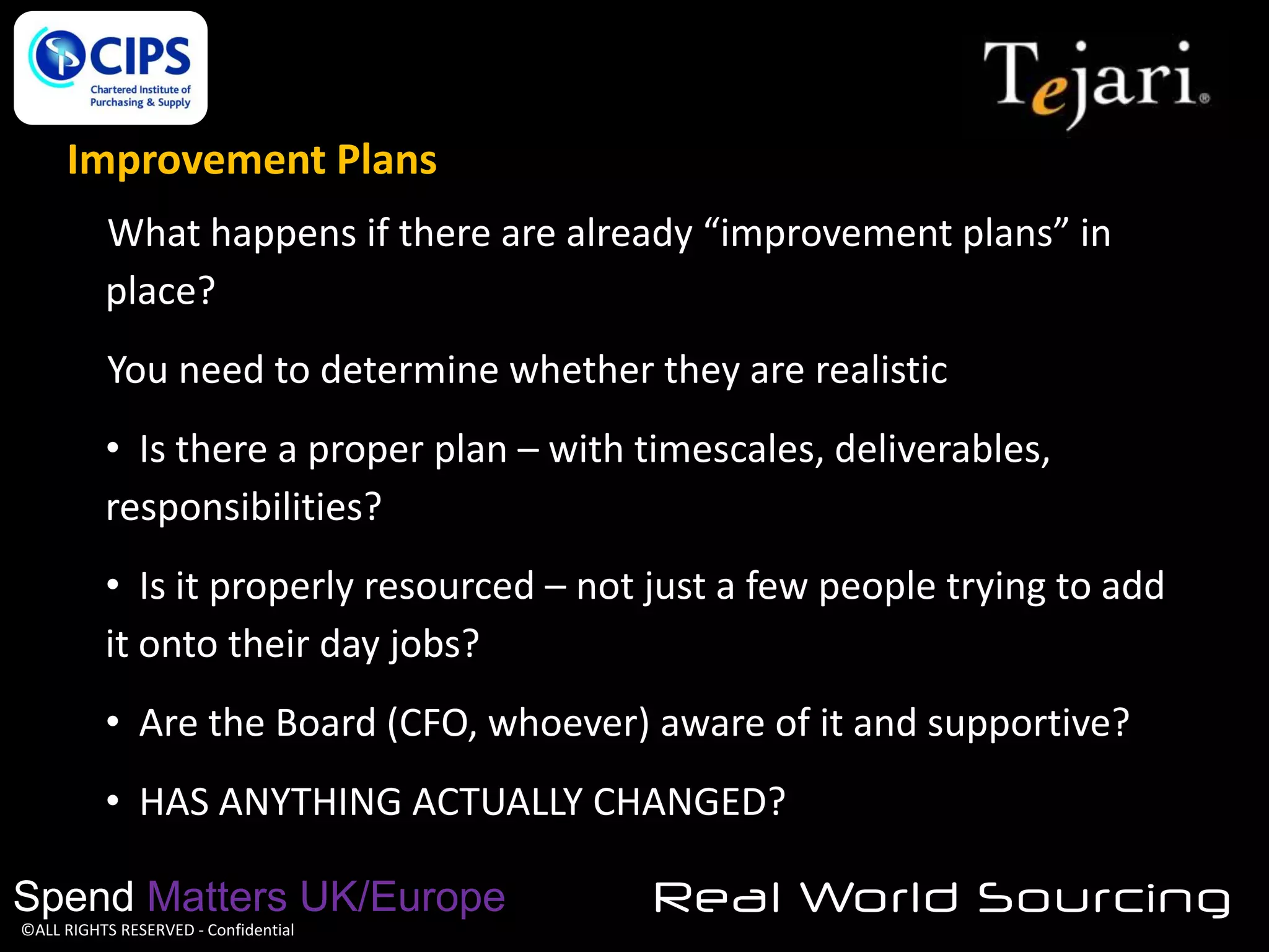 Improvement Plans
What happens if there are already “improvement plans” in
place?
You need to determine whether they are realistic

• Is there a proper plan – with timescales, deliverables,
responsibilities?
• Is it properly resourced – not just a few people trying to add
it onto their day jobs?
• Are the Board (CFO, whoever) aware of it and supportive?
• HAS ANYTHING ACTUALLY CHANGED?
Spend Matters UK/Europe
©ALL RIGHTS RESERVED - Confidential

Real World Sourcing

 