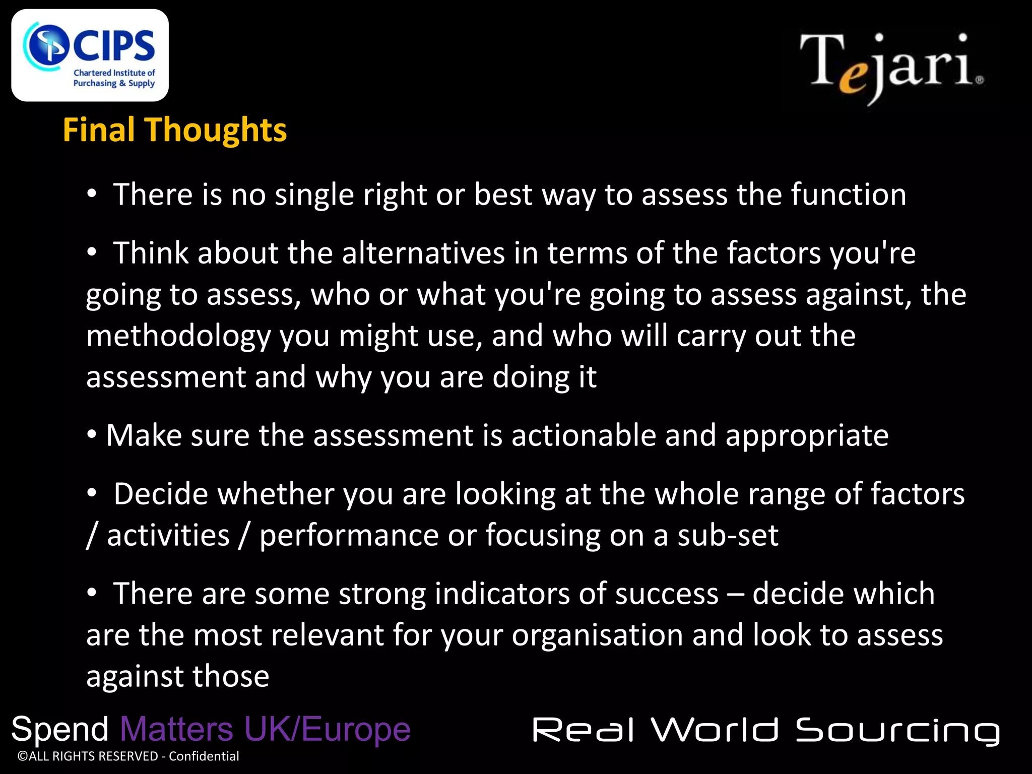Final Thoughts
• There is no single right or best way to assess the function
• Think about the alternatives in terms of the factors you're
going to assess, who or what you're going to assess against, the
methodology you might use, and who will carry out the
assessment and why you are doing it
• Make sure the assessment is actionable and appropriate
• Decide whether you are looking at the whole range of factors
/ activities / performance or focusing on a sub-set
• There are some strong indicators of success – decide which
are the most relevant for your organisation and look to assess
against those
Spend Matters UK/Europe
©ALL RIGHTS RESERVED - Confidential

Real World Sourcing

 