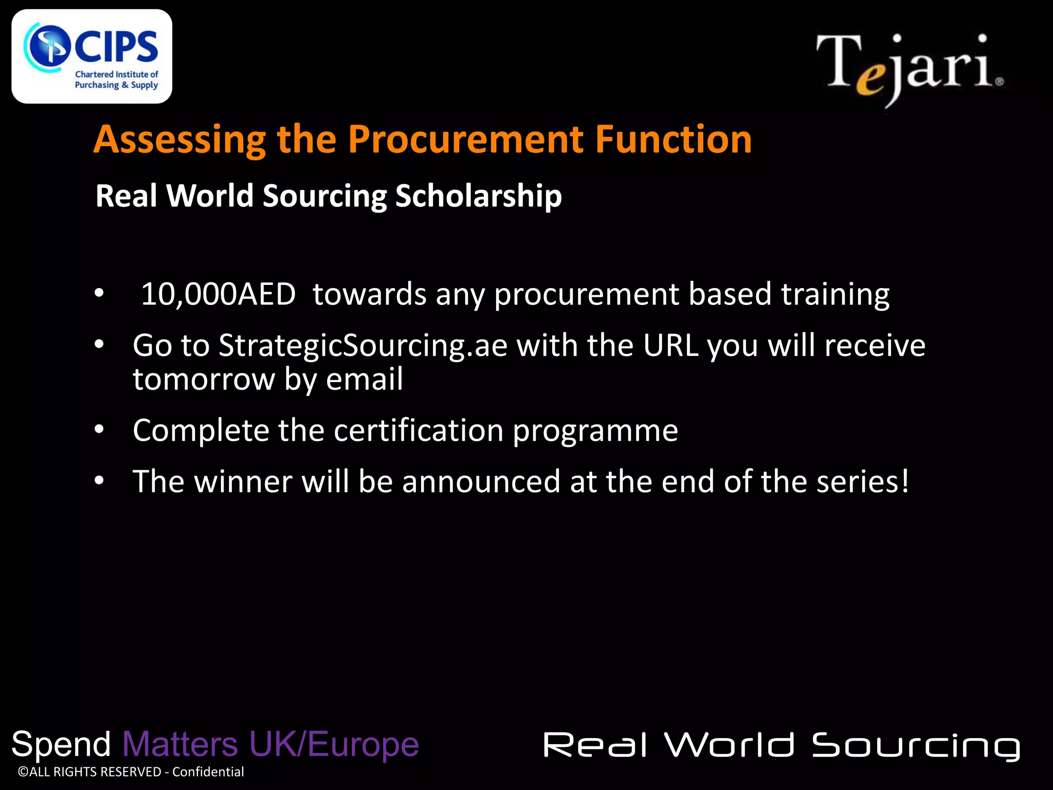 Assessing the Procurement Function
Real World Sourcing Scholarship
• 10,000AED towards any procurement based training
• Go to StrategicSourcing.ae with the URL you will receive
tomorrow by email
• Complete the certification programme
• The winner will be announced at the end of the series!

Spend Matters UK/Europe
©ALL RIGHTS RESERVED - Confidential

Real World Sourcing

 